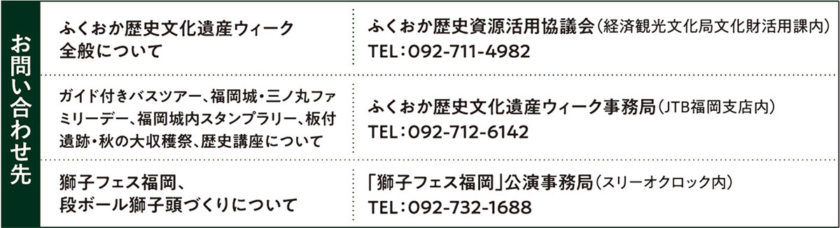 お問い合わせ先 【ふくおか歴史文化遺産ウィーク全般について】ふくおか歴史資源活用協議会（経済観光文化局文化財活用課内）TEL:092-711-4982／【ガイド付きバスツアー、福岡城・三ノ丸ファミリーデー、福岡城内スタンプラリー、板付遺跡・秋の大収穫祭、歴史講座について】ふくおか歴史文化遺産ウィーク事務局（JTB福岡支店内）TEL：092-712-6142／【獅子フェス福岡、段ボール獅子頭づくりについて】「獅子フェス福岡」公演事務局（スリーオクロック内）TEL：092-732-1688