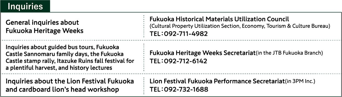 *Inquiries* General inquiries about Fukuoka Heritage Weeks:Fukuoka Historical Materials Utilization Council TEL:092-711-4982 / Inquiries about guided bus tours, Fukuoka Castle Sannomaru family days, the Fukuoka Castle stamp rally, Itazuke Ruins fall festival for a plentiful harvest, and history lectures:Fukuoka Heritage Weeks Secretariat TEL:092-712-6142/Inquiries about the Lion Festival Fukuoka and cardboard lion's head workshop:Lion Festival Fukuoka Performance Secretariat TEL:092-732-1688