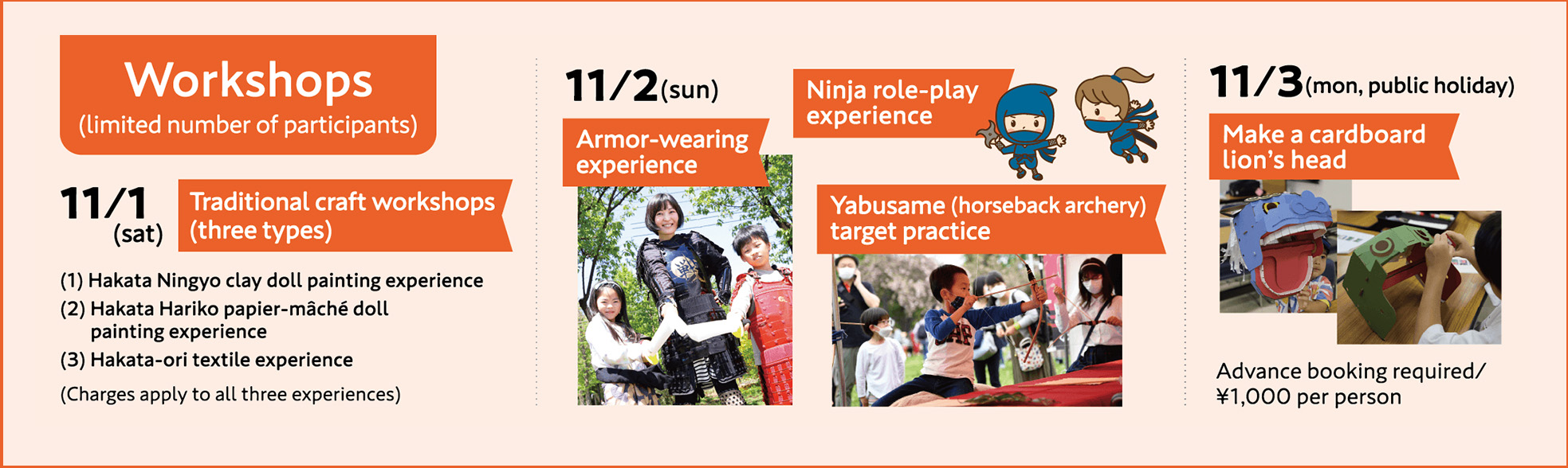 Workshops(limited number of participants) 11/1(sat)Traditional craft workshops(three types) 11/2(sun)Armor-wearing experience/Ninja role-play experience/Yabusame(horseback archery) target practice 11/3(mon, public holiday)Make a cardboard lion's head